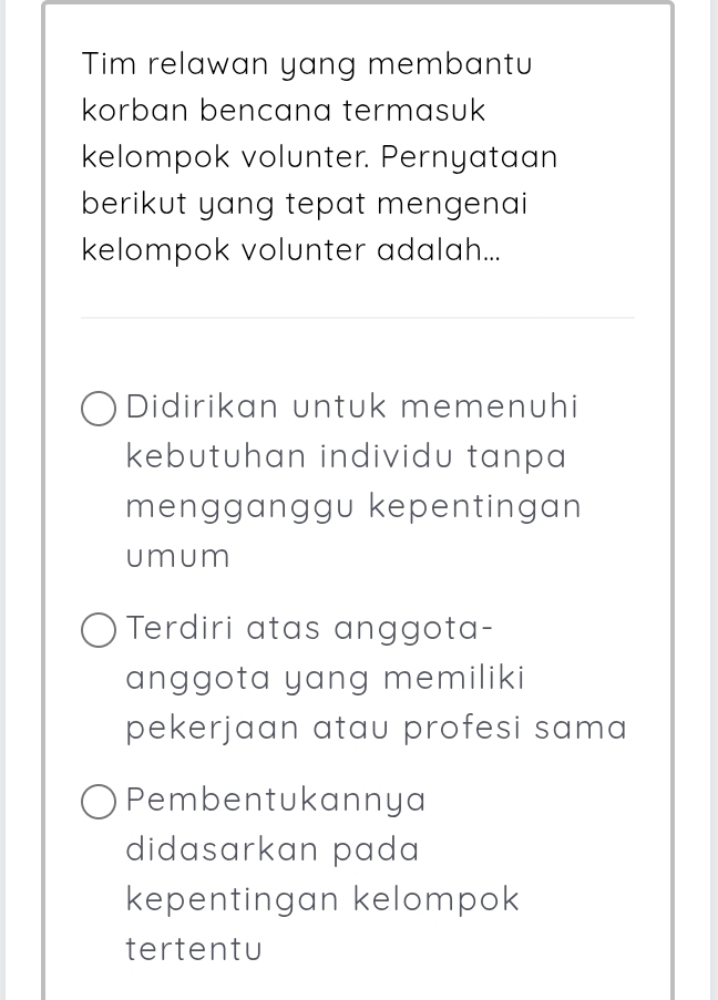 Tim relawan yang membantu
korban bencana termasuk
kelompok volunter. Pernyataan
berikut yang tepat mengenai
kelompok volunter adalah...
Didirikan untuk memenuhi
kebutuhan individu tanpa 
mengganggu kepentingan
umum
Terdiri atas anggota-
anggota yang memiliki
pekerjaan atau profesi sama
Pembentukannya
didasarkan pada
kepentingan kelompok
tertentu