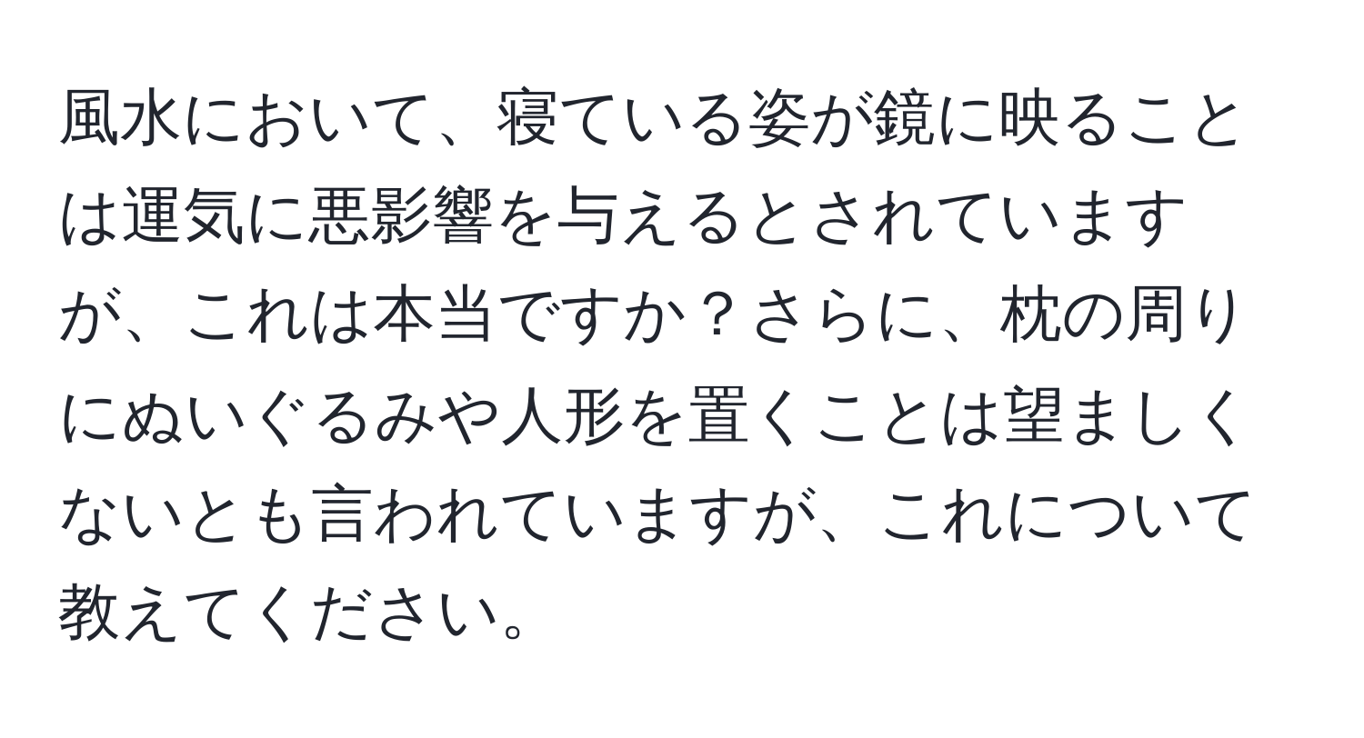 風水において、寝ている姿が鏡に映ることは運気に悪影響を与えるとされていますが、これは本当ですか？さらに、枕の周りにぬいぐるみや人形を置くことは望ましくないとも言われていますが、これについて教えてください。