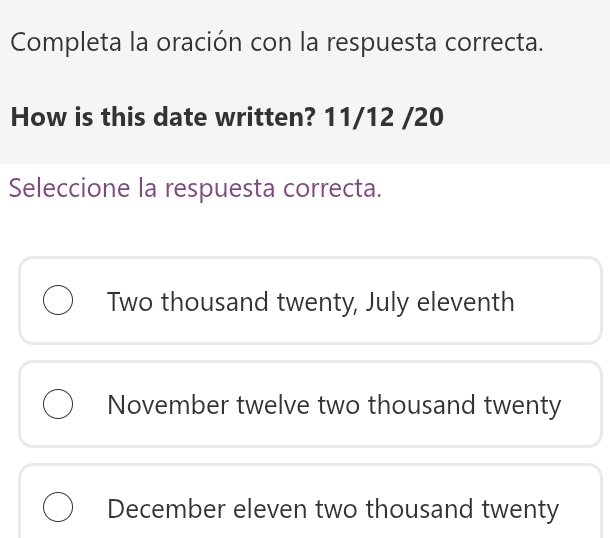 Completa la oración con la respuesta correcta.
How is this date written? 11/12 /20
Seleccione la respuesta correcta.
Two thousand twenty, July eleventh
November twelve two thousand twenty
December eleven two thousand twenty