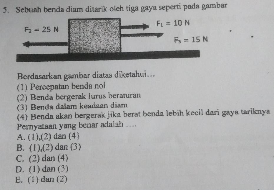 Sebuah benda diam ditarik oleh tiga gaya seperti pada gambar
F_1=10N
F_2=25N
F_3=15N
Berdasarkan gambar diatas diketahui...
(1) Percepatan benda nol
(2) Benda bergerak lurus beraturan
(3) Benda dalam keadaan diam
(4) Benda akan bergerak jika berat benda lebih kecil dari gaya tariknya
Pernyataan yang benar adalah …...
A. (1),(2) dan (4
B. . (1),(2) dan (3)
C. (2) dan (4)
D. (1) dan (3)
E. (1) dan (2)