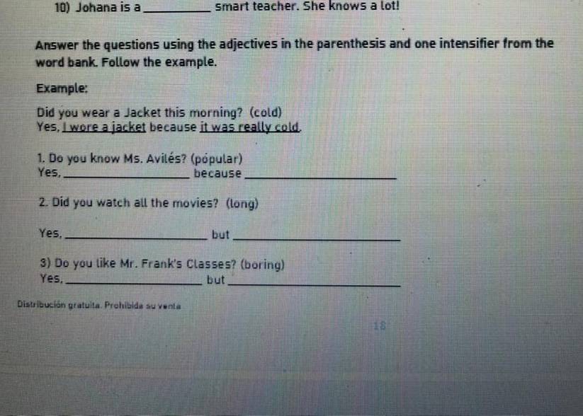 Johana is a_ smart teacher. She knows a lot! 
Answer the questions using the adjectives in the parenthesis and one intensifier from the 
word bank. Follow the example. 
Example: 
Did you wear a Jacket this morning? (cold) 
Yes, I wore a jacket because it was really cold. 
1. Do you know Ms. Avilés? (pópular) 
Yes, _because_ 
2. Did you watch all the movies? (long) 
Yes, _but_ 
3) Do you like Mr. Frank's Classes? (boring) 
Yes, _but 
_ 
Distribución gratuita. Prohibida su venta 
18