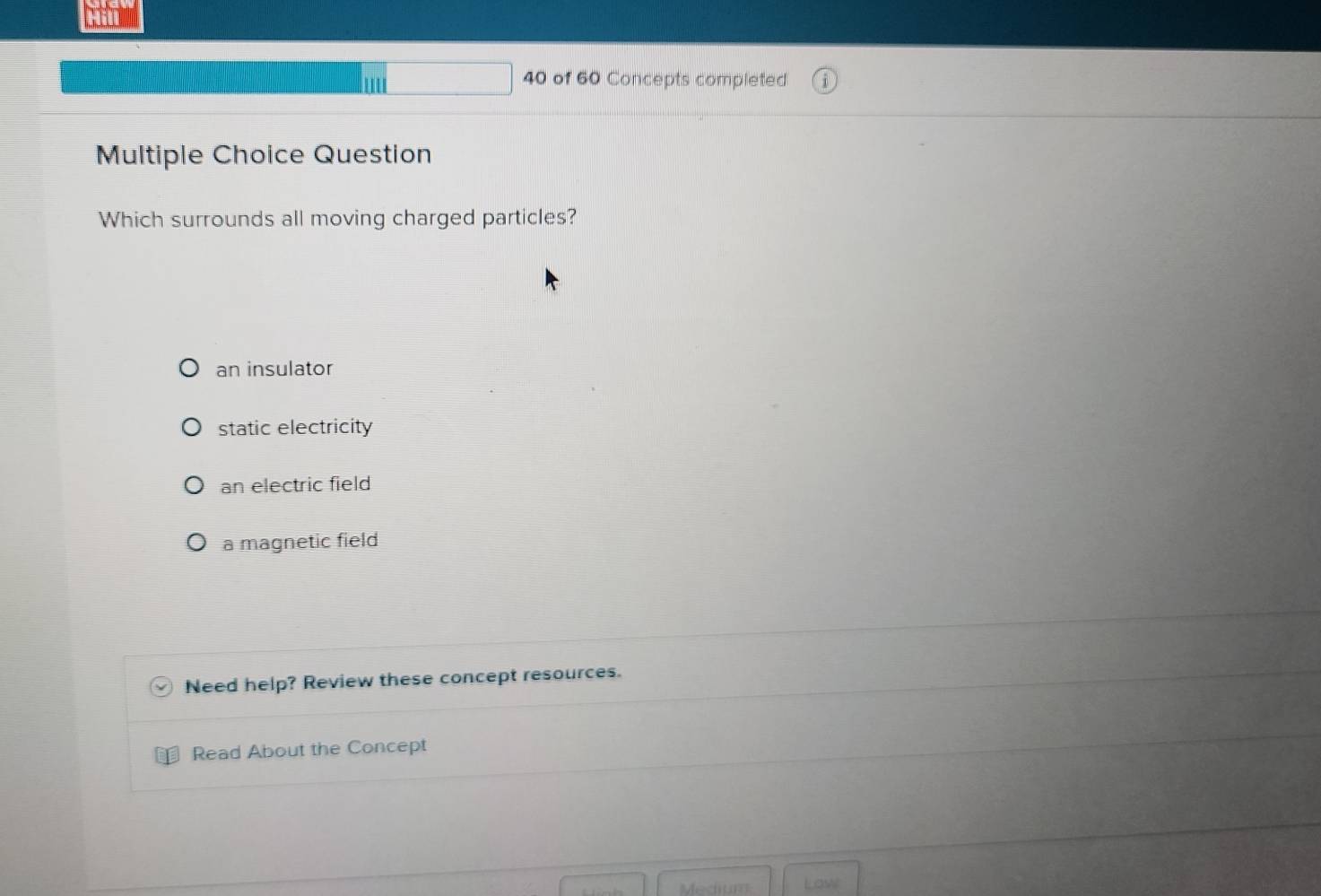 of 60 Concepts completed
Multiple Choice Question
Which surrounds all moving charged particles?
an insulator
static electricity
an electric field
a magnetic field
Need help? Review these concept resources.
Read About the Concept
Medium Law