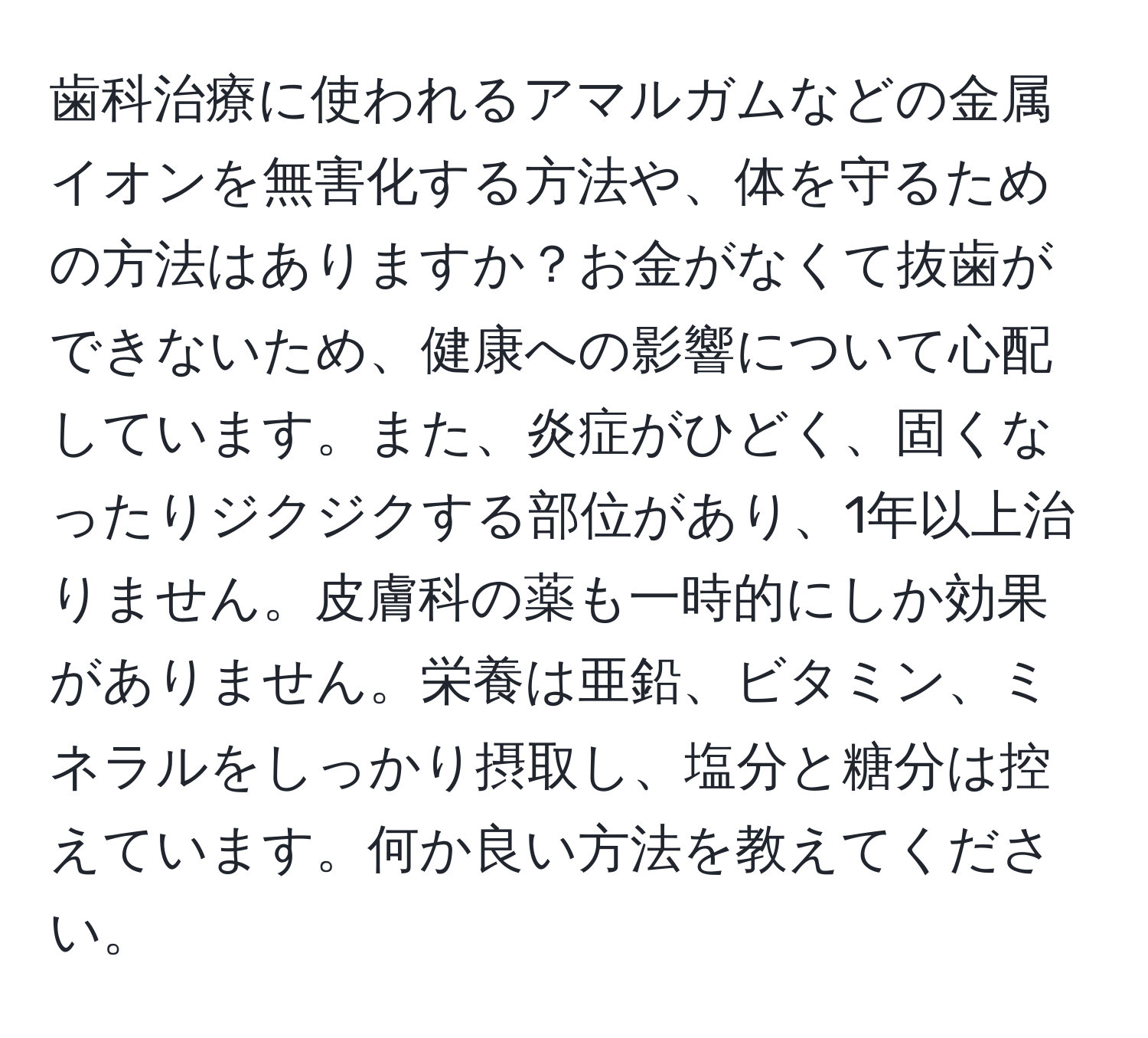 歯科治療に使われるアマルガムなどの金属イオンを無害化する方法や、体を守るための方法はありますか？お金がなくて抜歯ができないため、健康への影響について心配しています。また、炎症がひどく、固くなったりジクジクする部位があり、1年以上治りません。皮膚科の薬も一時的にしか効果がありません。栄養は亜鉛、ビタミン、ミネラルをしっかり摂取し、塩分と糖分は控えています。何か良い方法を教えてください。