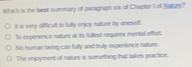 Which is the best summary of paragraph six of Chapter II of Nature?
It is very difficult to fully enjow nature by oneself.
To experience nature at its fullest requires mentall effort.
No human being can fully and truly experience nature.
The enjoyment of nature is something that takes practice.