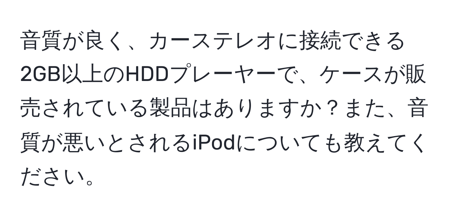 音質が良く、カーステレオに接続できる2GB以上のHDDプレーヤーで、ケースが販売されている製品はありますか？また、音質が悪いとされるiPodについても教えてください。