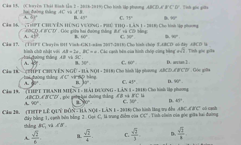 (Chuyên Thúi Bình lầu 2 - 2018-2019) Cho hình lập phương ABCDA'B'C'D' Tính gốc giữa
hai đường thắng AC và A'B.
A. 63° B. 45° C. 75° D. 90°
Câu 16. ` (THPT CHUYÊN HỦNG VƯƠNG - PHÚ THQ - LÀN 1 - 2018) Cho hình lập phương
ABCD.A'B'C'D'. Góc giữa hai đường thẳng BA' và CD bằng:
A. 45°. B. 60°, C. 30°. D. 90°.
Câu 17.  (THPT Chuyên ĐH Vinh-GK1-năm 2017-2018) Cho hình chóp S.ABCD có đây ABCD là
hình chữ nhật với AB=2a,BC=a. Các cạnh bên của hình chóp cùng bằng asqrt(2). Tính góc giữa
hai đường thắng AB và SC
A. 45°· B. 30°. C. 60°. D. arctan 2 .
Câu 18. - (THPT CHUYÊN NGỦ - Hà NQI - 2018) Cho hình lập phương ABCD.A'B'C'D' . Góc giữa
hai đường thắng A'C' và BD bằng.
A. 60°. B. 30°. C. 45°. D. 90°.
Câu 19. (THPT THANH MIỆN I - HẢI DƯƠNG - LÀN 1 - 2018) Cho hình lập phương
ABCD.. A'B'C'D' , góc giữa hai đường thắng A'B và B'C là
A. 90°. B. 60°. C. 30°. D. 45°.
Câu 20. (THTP LÊ QUÝ ĐÔN - HÀ NộI - LẢN 1 - 2018) Cho hình lăng trụ đều ABC.A'B'C' có cạnh
đáy bằng 1, cạnh bên bằng 2 . Gọi C_1 là trung điểm của CC'. Tính côsin của góc giữa hai đường
thẳng BC_1 và A'B'.
A.  sqrt(2)/6 .  sqrt(2)/4 .
B.
C.  sqrt(2)/3 .  sqrt(2)/8 .
D.