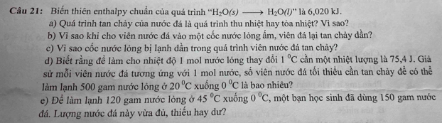 Biến thiên enthalpy chuẩn của quá trình ' H_2O(s)to H_2O(l)'' là 6,020 kJ. 
a) Quá trình tan chảy của nước đá là quá trình thu nhiệt hay tỏa nhiệt? Vì sao? 
b) Vì sao khi cho viên nước đá vào một cốc nước lỏng ẩm, viên đá lại tan chảy dần? 
c) Vì sao cốc nước lỏng bị lạnh dần trong quá trình viên nước đá tan chảy? 
d) Biết rằng đề làm cho nhiệt độ 1 mol nước lỏng thay đổi 1°C cần một nhiệt lượng là 75, 4 J. Giả 
sử mỗi viên nước đá tương ứng với 1 mol nước, số viên nước đá tối thiều cần tan chảy đề có thể 
làm lạnh 500 gam nước lỏng ở 20°C xuống 0°C là bao nhiêu? 
e) Để làm lạnh 120 gam nước lỏng ở 45°C xuống 0°C , một bạn học sinh đã dùng 150 gam nước 
đá. Lượng nước đá này vừa đủ, thiếu hay dư?