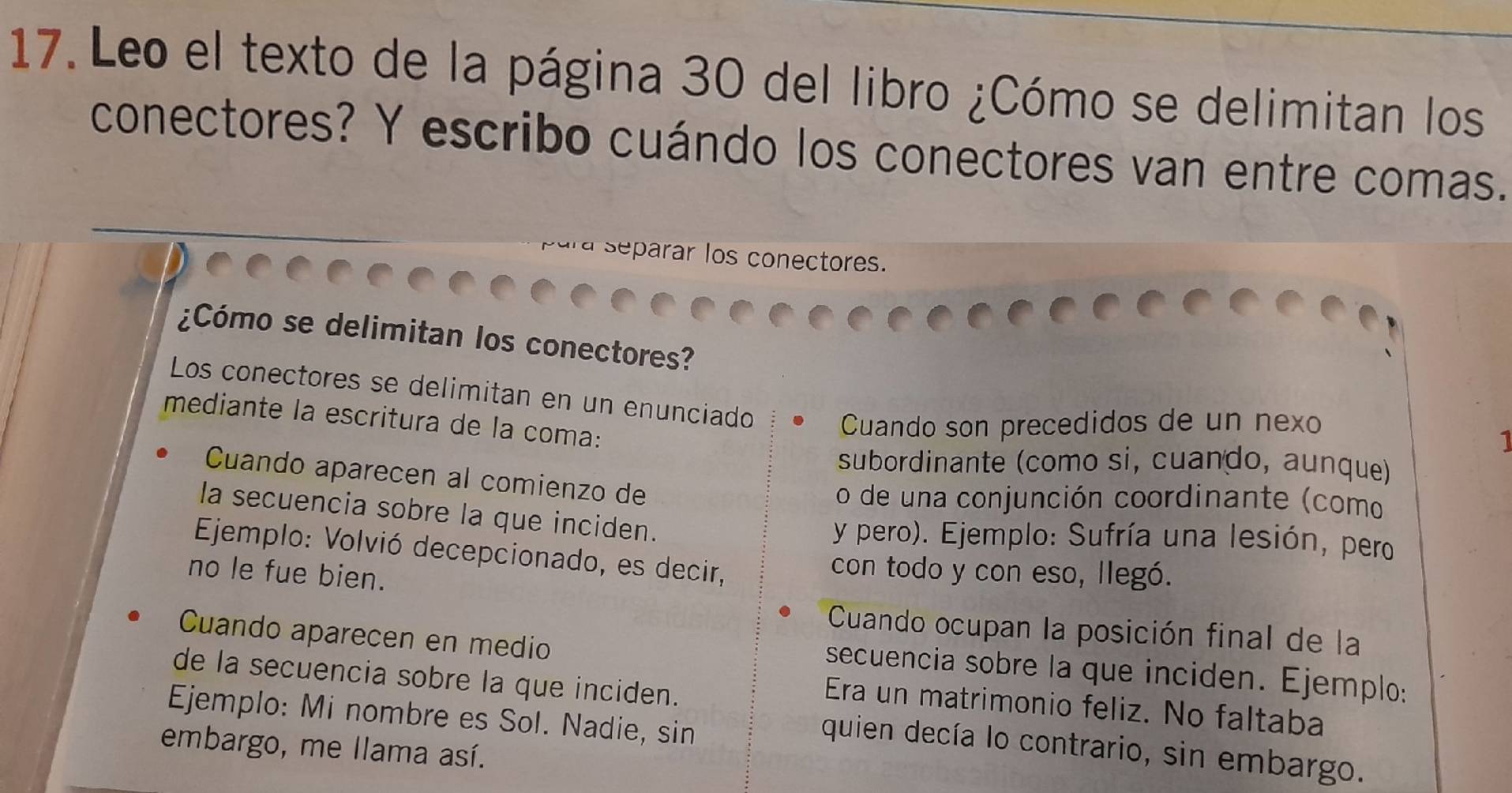 Leo el texto de la página 30 del libro ¿Cómo se delimitan los 
conectores? Y escribo cuándo los conectores van entre comas. 
separar los conectores. 
¿Cómo se delimitan los conectores? 
Los conectores se delimitan en un enunciado 
mediante la escritura de la coma: 
Cuando son precedidos de un nexo 
1 
subordinante (como si, cuando, aunque) 
Cuando aparecen al comienzo de 
o de una conjunción coordinante (como 
la secuencia sobre la que inciden. 
y pero). Ejemplo: Sufría una lesión, pero 
Ejemplo: Volvió decepcionado, es decir, 
no le fue bien. 
con todo y con eso, llegó. 
Cuando ocupan la posición final de la 
Cuando aparecen en medio 
secuencia sobre la que inciden. Ejemplo: 
de la secuencia sobre la que inciden. 
Era un matrimonio feliz. No faltaba 
Ejemplo: Mi nombre es Sol. Nadie, sin 
embargo, me llama así. 
quien decía lo contrario, sin embargo.