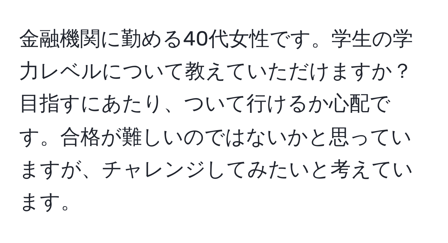 金融機関に勤める40代女性です。学生の学力レベルについて教えていただけますか？目指すにあたり、ついて行けるか心配です。合格が難しいのではないかと思っていますが、チャレンジしてみたいと考えています。