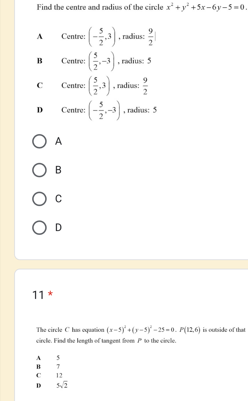 Find the centre and radius of the circle x^2+y^2+5x-6y-5=0.
A Centre: (- 5/2 ,3) , radius:  9/2 |
B Centre: ( 5/2 ,-3) , radius: 5
C Centre: ( 5/2 ,3) , radius:  9/2 
D Centre: (- 5/2 ,-3) , radius: 5
A
B
C
D
11 *
The circle C has equation (x-5)^2+(y-5)^2-25=0. P(12,6) is outside of that
circle. Find the length of tangent from P to the circle.
A 5
B — 7
C 12
D 5sqrt(2)