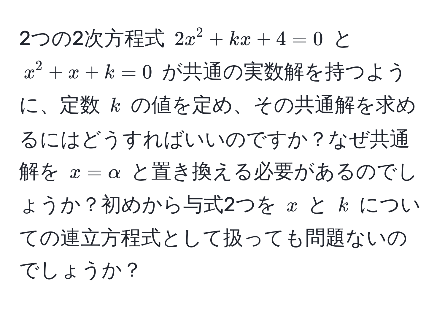 2つの2次方程式 $2x^2+kx+4=0$ と $x^2+x+k=0$ が共通の実数解を持つように、定数 $k$ の値を定め、その共通解を求めるにはどうすればいいのですか？なぜ共通解を $x=alpha$ と置き換える必要があるのでしょうか？初めから与式2つを $x$ と $k$ についての連立方程式として扱っても問題ないのでしょうか？