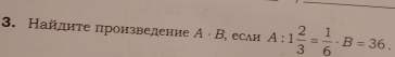 Найднте πроизведение A· B , есAH A:1 2/3 = 1/6 · B=36.