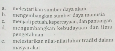 a. melestarikan sumber daya alam
b. mengembangkan sumber daya manusia
c. menjadi petuah, kepercayaan, dan pantangan
d. mengembangkan kebudayaan dan ilmu
pengetahuan
e. melestarikan nilai-nilai luhur tradisi dalam
masyarakat