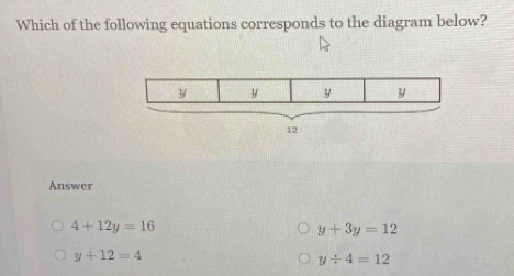 Which of the following equations corresponds to the diagram below?
y y y y
12
Answer
4+12y=16
y+3y=12
y+12=4
y/ 4=12