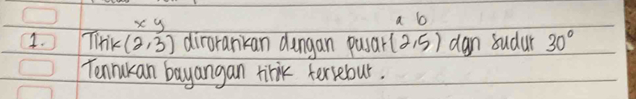 xy
a b 
1. TiHik (2,3) dirorankan dungan pusar (2,5) dan sudur 30°
Tenrukan bayangan trik teriebour.