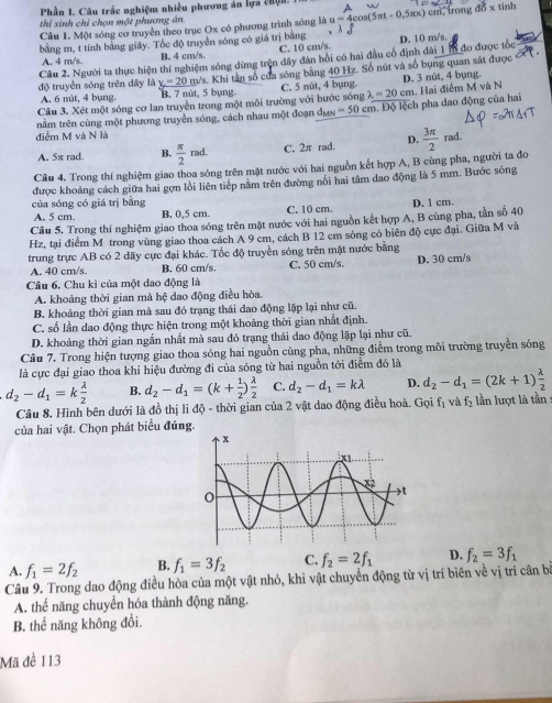 Phần I. Câu trắc nghiệm nhiều phương án lựa chện. A × tính
thi sinh chỉ chọn một phương án
Câu 1. Một sóng cơ truyền theo trục Ox có phương trình sóng là u=4cos (5π t-0.5π x) 10
bằng m, t tính bằng giây. Tốc độ truyền sóng có giá trị bằng
A. 4 m/s B. 4 cm/s. C. 10 cm/s.
Câu 2. Người ta thực hiện thí nghiệm sóng đừng trên đây dân hồi có hai đầu cổ định dài 1m đo được tốc D. 10 m/s.
độ truyền sóng trên dây là _ x=20m/s s. Khi tần số của sóng bằng 40 Hz. Số nút và số bụng quan sát được
A. 6 nût, 4 bụng. B. 7 nút, 5 bụng. C. 5 nút, 4 bụng. D. 3 nût, 4 bụng.
Câu 3. Xét một sóng cơ lan truyền trong một môi trường với bước sóng
tằm trên cùng một phương truyền sóng, cách nhau một đoạn đư =50 cm. Độ lệch pha đao động của hai lambda =20cm. Hai điểm M và N
điểm M và N là
A. 5π rad. B.  π /2  rad. C. 2π rad. D.
Câu 4. Trong thí nghiệm giao thoa sóng trên mặt nước với hai nguồn kết hợp A, B cùng pha, người ta đo  3π /2  rad.
được khoảng cách giữa hai gợn lồi liên tiếp nằm trên đường nổi hai tâm dao động là 5 mm. Bước sóng
của sóng có giá trị bằng C. 10 cm.
A. 5 cm. B. 0,5 cm.
Câu 5. Trong thí nghiệm giao thoa sóng trên mặt nước với hai nguồn kết hợp A, B cùng pha, tần số 40 D. 1 cm.
Hz, tại điểm M trong vùng giao thoa cách A 9 cm, cách B 12 cm sóng có biên độ cực đại. Giữa M và
trung trực AB có 2 dãy cực đại khác. Tốc độ truyền sóng trên mặt nước bằng
A. 40 cm/s. B. 60 cm/s. C. 50 cm/s. D. 30 cm/s
Câu 6. Chu kì của một dao động là
A. khoảng thời gian mà hệ đao động điều hòa.
B. khoảng thời gian mà sau đó trạng thái dao động lặp lại như cũ.
C. số lần dao động thực hiện trong một khoảng thời gian nhất định.
D. khoảng thời gian ngắn nhất mà sau đó trạng thái dao động lặp lại như cũ.
Câu 7. Trong hiện tượng giao thoa sóng hai nguồn cùng pha, những điểm trong môi trường truyền sóng
là cực đại giao thoa khi hiệu đường đi của sóng từ hai nguồn tới điểm đó là
d_2-d_1=k lambda /2  B. d_2-d_1=(k+ 1/2 ) lambda /2  C. d_2-d_1=klambda D. d_2-d_1=(2k+1) lambda /2 
Câu 8. Hình bên dưới là đồ thị li độ - thời gian của 2 vật dao động điều hoà. Gọi f_1 và f_2 lần lượt là tần
của hai vật. Chọn phát biểu đúng.
A. f_1=2f_2 B. f_1=3f_2 C. f_2=2f_1 D. f_2=3f_1
Câu 9. Trong dao động điều hòa của một vật nhỏ, khi vật chuyển động từ vị trí biên về vị trí cân b
A. thể năng chuyển hóa thành động năng.
B. thế năng không đổi.
Mã đề 113