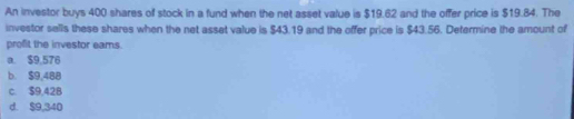 An investor buys 400 shares of stock in a fund when the net asset value is $19.62 and the offer price is $19.84. The
investor sells these shares when the net asset value is $43.19 and the offer price is $43.56. Defermine the amount of
profit the investor eams.
a. $9,576
b. $9,488
c. $9,42B
d. $9,340