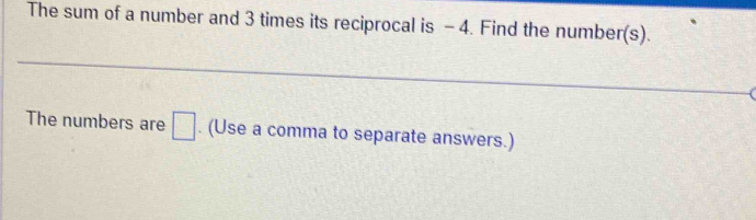 The sum of a number and 3 times its reciprocal is - 4. Find the number(s). 
The numbers are □. (Use a comma to separate answers.)