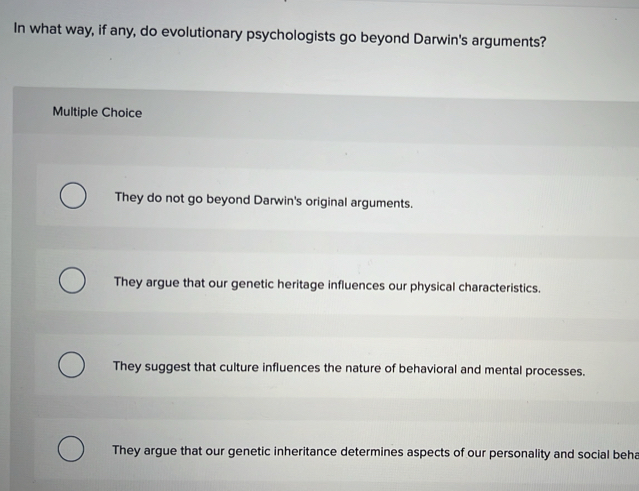 In what way, if any, do evolutionary psychologists go beyond Darwin's arguments?
Multiple Choice
They do not go beyond Darwin's original arguments.
They argue that our genetic heritage influences our physical characteristics.
They suggest that culture influences the nature of behavioral and mental processes.
They argue that our genetic inheritance determines aspects of our personality and social beha