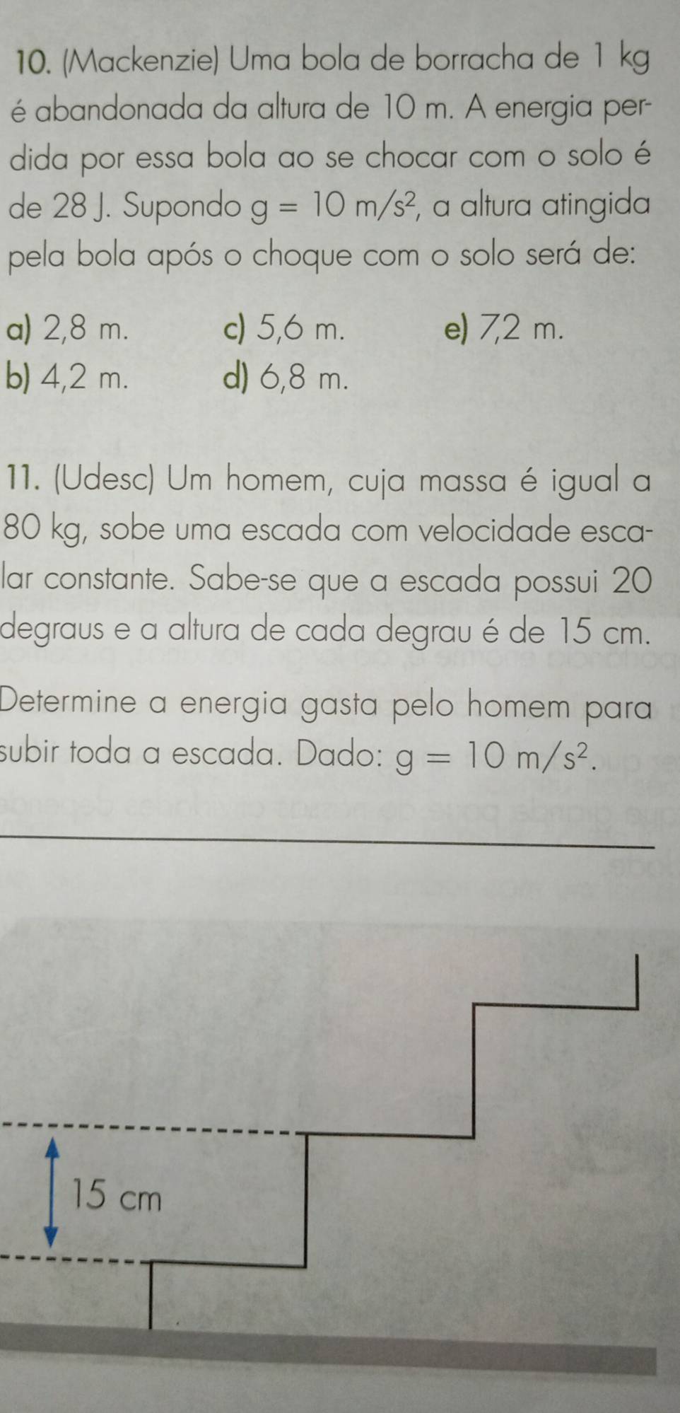 (Mackenzie) Uma bola de borracha de 1 kg
é abandonada da altura de 10 m. A energia per-
dida por essa bola ao se chocar com o solo é
de 28 J. Supondo g=10m/s^2 , a altura atingida
pela bola após o choque com o solo será de:
a) 2,8 m. c) 5,6 m. e) 7,2 m.
b) 4,2 m. d) 6,8 m.
11. (Udesc) Um homem, cuja massa é igual a
80 kg, sobe uma escada com velocidade esca-
lar constante. Sabe-se que a escada possui 20
degraus e a altura de cada degrau é de 15 cm.
Determine a energia gasta pelo homem para
subir toda a escada. Dado: g=10m/s^2.