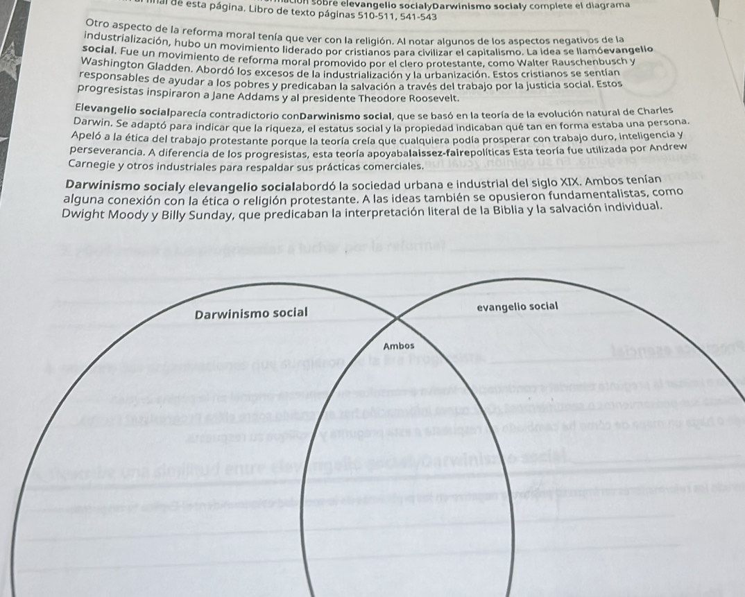 on sobre elevangelio socialyDarwinismo socialy complete el diagrama 
ual de esta página. Libro de texto páginas 510-511, 541-543 
Otro aspecto de la reforma moral tenía que ver con la religión. Al notar algunos de los aspectos negativos de la 
industrialización, hubo un movimiento liderado por cristianos para civilizar el capitalismo. La idea se llamóevangelio 
social. Fue un movimiento de reforma moral promovido por el clero protestante, como Walter Rauschenbusch y 
Washington Gladden. Abordó los excesos de la industrialización y la urbanización. Estos cristianos se sentían 
responsables de ayudar a los pobres y predicaban la salvación a través del trabajo por la justicia social. Estos 
progresistas inspiraron a Jane Addams y al presidente Theodore Roosevelt. 
Elevangelio socialparecía contradictorio conDarwinismo social, que se basó en la teoría de la evolución natural de Charles 
Darwin. Se adaptó para indicar que la riqueza, el estatus social y la propiedad indicaban qué tan en forma estaba una persona. 
Apeló a la ética del trabajo protestante porque la teoría creía que cualquiera podía prosperar con trabajo duro, inteligencia y 
perseverancia. A diferencia de los progresistas, esta teoría apoyabalaissez-fairepolíticas Esta teoría fue utilizada por Andrew 
Carnegie y otros industriales para respaldar sus prácticas comerciales. 
Darwinismo socialy elevangelio socialabordó la sociedad urbana e industrial del siglo XIX. Ambos tenían 
alguna conexión con la ética o religión protestante. A las ideas también se opusieron fundamentalistas, como 
Dwight Moody y Billy Sunday, que predicaban la interpretación literal de la Biblia y la salvación individual.