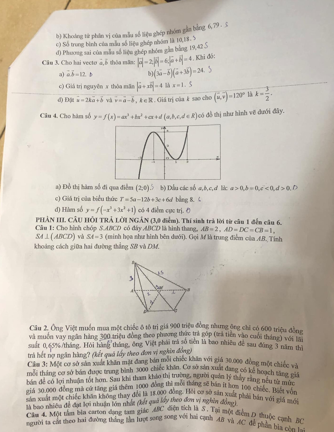 b) Khoảng tứ phân vị của mẫu số liệu ghép nhóm gần bằng 6, 79 . S
c) Số trung bình của mẫu số liệu ghép nhóm là 10,18. S
d) Phương sai của mẫu số liệu ghép nhóm gần bằng 19,42 S
Câu 3. Cho hai vectơ vector a,vector b thỏa mãn: |vector a|=2;|vector b|=6;|vector a+vector b|=4. Khi đó:
a) vector a.vector b=12.b b (3vector a-vector b)(vector a+3vector b)=24.. s
c) Giá trị nguyên x thỏa mãn |vector a+xvector b|=4 là x=1.S
d) Đặt vector u=2kvector a+vector b và vector v=vector a-vector b , k ∈R . Giá trị của k sao cho (vector u,vector v)=120° là k= 3/2 .
Câu 4. Cho hàm số y=f(x)=ax^3+bx^2+cx+d(a,b,c,d∈ R) có đồ thị như hình vẽ dưới đây.
a) Đồ thị hàm số đi qua điểm (2;0) b) Dấu các số a,b,c,d là: a>0,b=0,c<0,d>0.D
c) Giá trị của biểu thức T=5a-12b+3c+6d bằng 8. 
d) Hàm số y=f(-x^3+3x^2+1) có 4 điểm cực trị. 0
pHÀN III. CÂU HỏI TRẢ lờI nGÁN (3 ,0 điểm). Thí sinh trả lời từ câu 1 đến câu 6.
Câu 1: Cho hình chóp S.ABCD có đáy ABCD là hình thang, AB=2,AD=DC=CB=1,
SA⊥ (ABCD) và SA=3 (minh họa như hình bên dưới). Gọi M là trung điểm của AB. Tính
khoảng cách giữa hai đường thẳng SB và DM.
Câu 2. Ông Việt muốn mua một chiếc ô tô trị giá 900 triệu đồng nhưng ông chỉ có 600 triệu đồng
và muốn vay ngân hàng 300 triệu đồng theo phương thức trả góp (trả tiền vào cuối tháng) với lãi
suất 0,65%/tháng. Hỏi hàng tháng, ông Việt phải trả số tiền là bao nhiêu để sau đúng 3 năm thì
trả hết nợ ngân hàng? (kết quả lấy theo đơn vị nghìn đồng)
Câu 3: Một cơ sở sản xuất khăn mặt đang bán mỗi chiếc khăn với giá 30.000 đồng một chiếc và
mỗi tháng cơ sở bán được trung bình 3000 chiếc khăn. Cơ sở sản xuất đang có kế hoạch tăng giá
bán để có lợi nhuận tốt hơn. Sau khi tham khảo thị trường, người quản lý thấy rằng nếu từ mức
giá 30.000 đồng mà cứ tăng giá thêm 1000 đồng thì mỗi tháng sẽ bán ít hơn 100 chiếc. Biết vốn
sản xuất một chiếc khăn không thay đổi là 18.000 đồng. Hỏi cơ sở sản xuất phải bán với giá mới
là bao nhiêu để đạt lợi nhuận lớn nhất (kết quả lấy theo đơn vị nghìn đồng).
Câu 4. Một tấm bìa carton dạng tam giác ABC diện tích là S. Tại một điểm D thuộc cạnh BC
người ta cắt theo hai đường thẳng lần lượt song song với hai cạnh AB và AC đề phần bìa còn lạ: