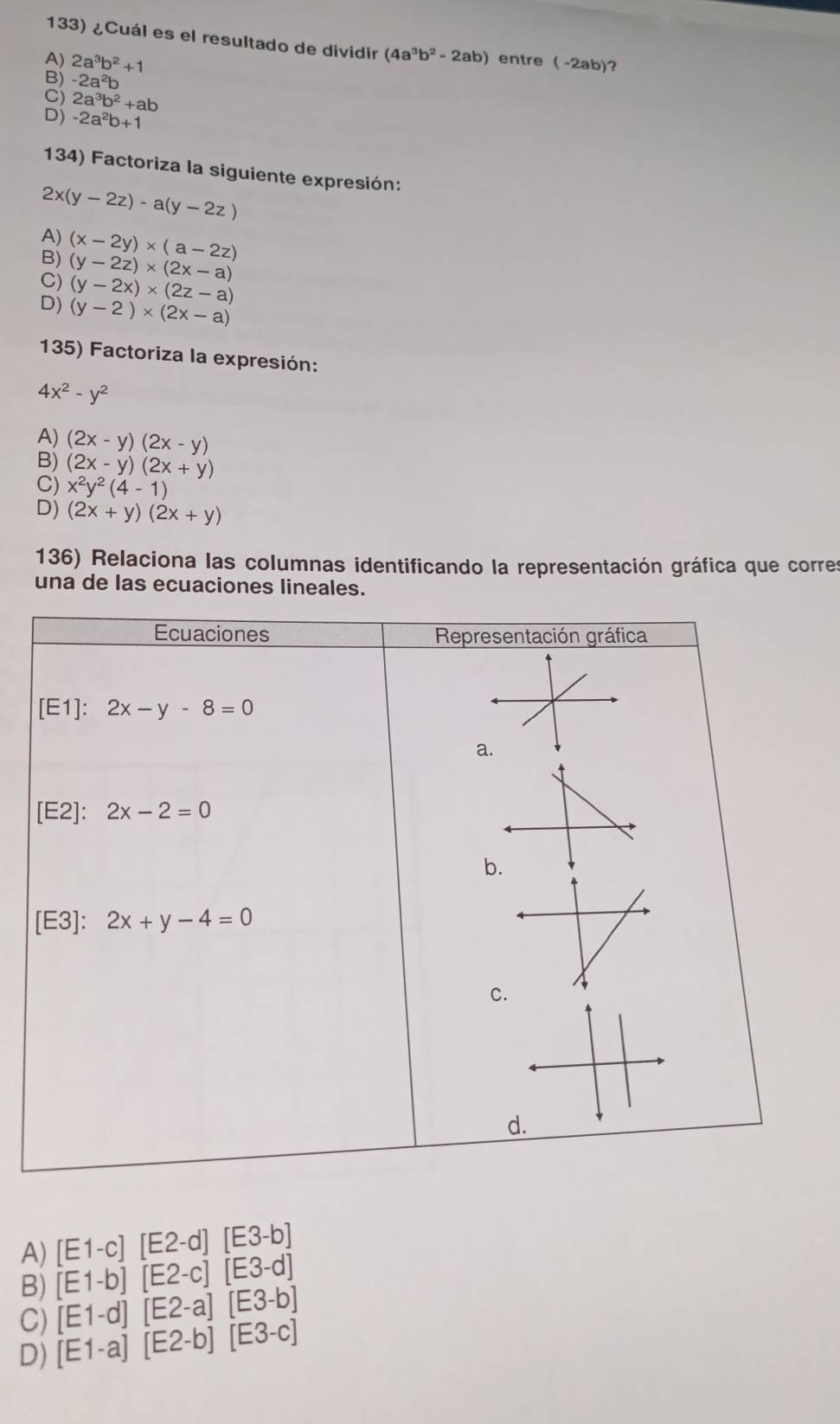 ¿Cuál es el resultado de dividir (4a^3b^2-2ab)
A) 2a^3b^2+1 entre ( -2ab)?
B) -2a^2b
C) 2a^3b^2+ab
D) -2a^2b+1
134) Factoriza la siguiente expresión:
2x(y-2z)-a(y-2z)
A) (x-2y)* (a-2z)
B)
C) (y-2z)* (2x-a)
(y-2x)* (2z-a)
D) (y-2)* (2x-a)
135) Factoriza la expresión:
4x^2-y^2
A) (2x-y)(2x-y)
B) (2x-y)(2x+y)
C) x^2y^2(4-1)
D) (2x+y)(2x+y)
136) Relaciona las columnas identificando la representación gráfica que corres
una de las ecuaciones lineales.
Ecuaciones Representación gráfica
[E1]: 2x-y-8=0
a.
[E2]: 2x-2=0
b.
[E3] : 2x+y-4=0
C
d
A) [E1-c][E2-d][E3-b]
B) [E1-b][E2-c][E3-d]
C) [E1-d][E2-a][E3-b]
D) [E1-a][E2-b][E3-c]