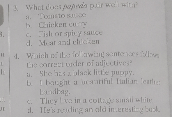 What does papeda pair well with?
a. Tomato sauce
b. Chicken curry
3. c. Fish or spicy sauce
d. Meat and chicken
n 4. Which of the following sentences follows
1. the correct order of adjectives?
h a. She has a black little puppy.
b. I bought a beautiful Italian leather
handbag.
ut c. They live in a cottage small white,
or d. He’s reading an old interesting book.