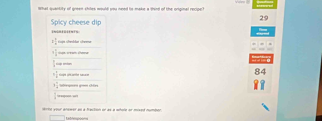 Video Questions 
What quantity of green chiles would you need to make a third of the original recipe? answered
29
Spicy cheese dip 
INGREDIENTS: elapsed Time
2 3/4  cups cheddar cheese 
01 03 36
1 1/2  cups cream cheese 
SmartScore
 2/3  cup onion out of 100 1
1 1/2  cups picante sauce
84
3 1/4  tablespoons green chiles
 1/2  teaspoon salt 
Write your answer as a fraction or as a whole or mixed number. 
tablespoons