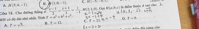 A. H(5;4;-1). B. I/(1:0;-1). C. H(-5;-4;1). 
e
Câu 12. Cho đường thẳng đ:  (x-1)/2 = (y+1)/1 = z/-1 , M(2;1;0) Gọi H(a;b;c) là điểm thuộc ở sao cho
MH có độ dài nhỏ nhất. Tính T=a^2+b^2+c^2.
A. T=sqrt(5). B. T=12. C. T=21. D. T=6.
(x=2+2t
m đội xứng của