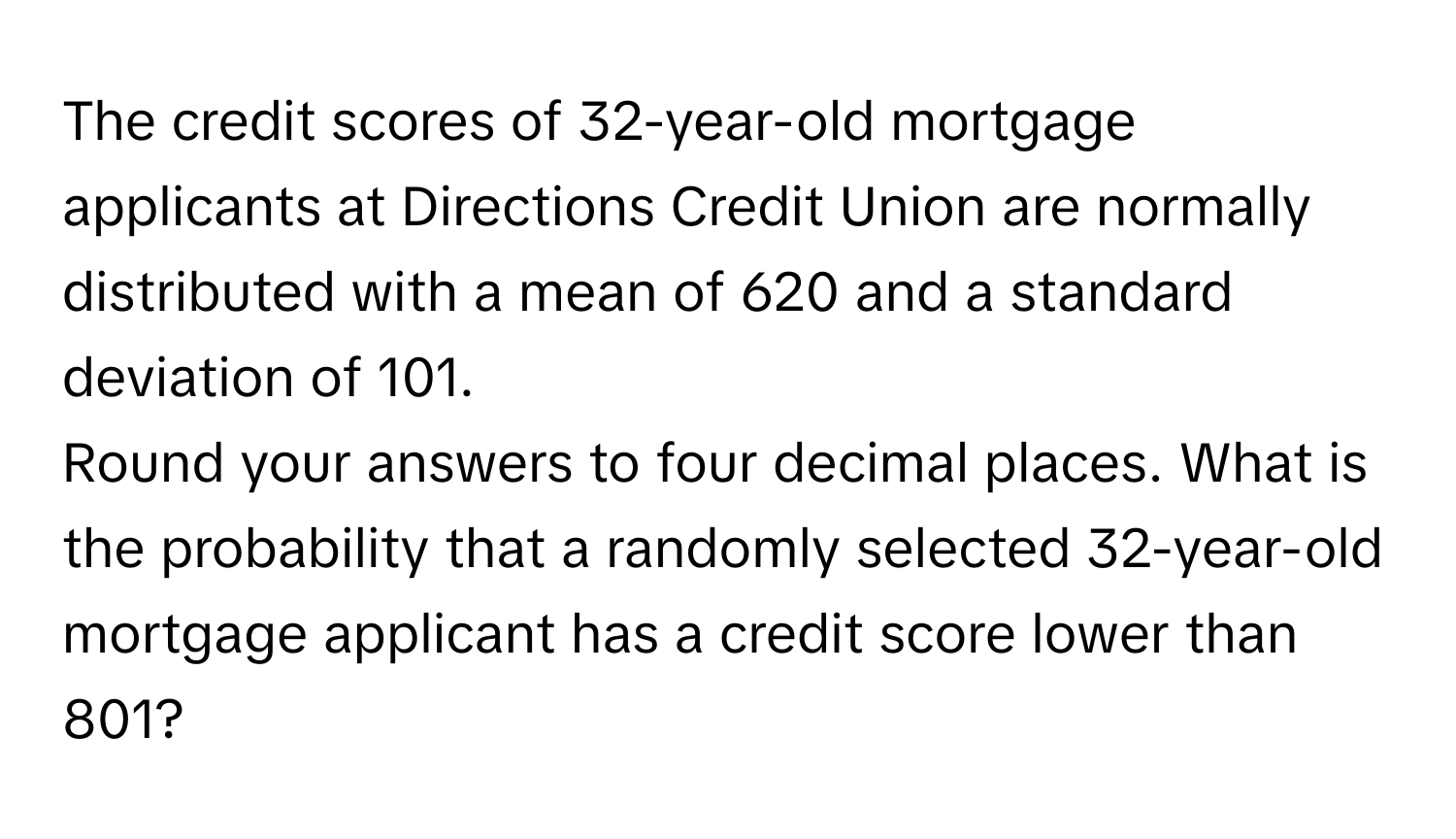 The credit scores of 32-year-old mortgage applicants at Directions Credit Union are normally distributed with a mean of 620 and a standard deviation of 101. 

Round your answers to four decimal places. What is the probability that a randomly selected 32-year-old mortgage applicant has a credit score lower than 801?