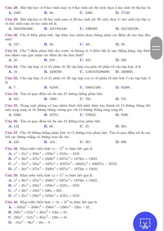 Một lớp học có 9 học sinh nam và 8 học sinh nữ. Số cách chọn 4 học sinh từ lớp học là
A. 2402 . B. 68 . C. 2380 . D. 57120 .
Câu 29. Một lớp học có 20 học sinh nam và 20 học sinh nữ. Số cách chọn 11 học sinh của lớp có
cả học sinh nam và học sinh nữ là
A. 28210561600 . B. 2311801440 . C. 4496388 . D. 2311465520 .
Câu 30. Cho 8 điểm phân biệt, lập được bao nhiêu đoạn thẳng nhận các điểm đã cho làm đầu
mút?
A. 217 . B. 56 . C. 401 . D. 28 .
Câu 31. Cho 7 điểm phân biệt cho trước và không có 3 điểm bất kì nào thẳng hàng, lập được
bao nhiêu tam giác nhận các điểm đã cho làm đỉnh?
A. 35 . B. 210 . C. 323 . D. 320 .
Câu 32. Cho tập hợp A có 25 phần tử. Số tập hợp con gồm 10 phần tử của tập hợp A là
A. 10 . B. 3268760 . C. 11861676288000 . D. 3269005 。
Câu 33. Cho tập hợp A có 21 phần tử. Số tập hợp con có số phần tử nhỏ hơn 7 của tập hợp A
là
A. 7 . B. 82160 . C. 586051200 . D. 82499 .
Câu 34. Tìm số giao điểm tối đa của 27 đường thẳng phân biệt.
A. 351 . B. 1080 . C. 702 . D. 701 .
Câu 35, Trong mặt phẳng có bao nhiêu hình chữ nhật được tạo thành từ 13 đường thẳng đôi
một song song và 16 đường thẳng vuông góc với 13 đường thẳng song song đó.
A. 9360 . B. 23751 . C. 570024 . D. 9506 .
Câu 36, Tìm số giao điểm tối đa của 12 đường tròn phân biệt.
A. 132 . B. 66 . C. 45 . D. 264 .
Câu 37. Cho 19 đường thẳng phân biệt và 11 đường tròn phân biệt. Tìm số giao điểm tối đa tạo
bởi các đường thắng và đường tròn dã cho.
A. 435 . B. 418 . C. 281 . D. 699 .
Câu 38. Khai triển biểu thức (x-5)^6 ta được kết quả là
A. x^5-25x^4+250x^3-1250x^2+3125x-3125.
B. x^6+30x^5+375x^4+2500x^3+9375x^2+18750x+15625.
C. x^7-35x^6+525x^5-4375x^4+21875x^3-65625x^2+109375x-78125.
D. x^6-30x^5+375x^4-2500x^3+9375x^2-18750x+15625.
Câu 39, Khai triển biểu thức (x+5)^5 ta được kết quả là
A. x^6+30x^5+375x^4+2500x^3+9375x^2+18750x+15625.
B. x^5-25x^4+250x^3-1250x^2+3125x-3125.
C. x^4+20x^3+150x^2+500x+625.
D. x^5+25x^4+250x^3+1250x^2+3125x+3125.
Câu 40. Khai triển biểu thức (-4x-2)^4 ta được kết quả là
A. -1024x^5-2560x^4-2560x^3-1280x^2-320x-32.
B. 256x^4+512x^3+384x^2+128x+16.
C. 256x^4-512x^3+384x^2-128x+16.
D. -64x^3-96x^2-48x-8.