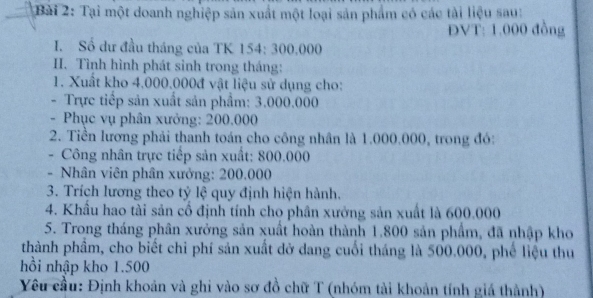 Tại một doanh nghiệp sản xuất một loại sản phẩm có các tài liệu sau: 
ĐVT: 1.000 đồng 
I. Số dư đầu tháng của TK 154: 300.000
I. Tình hình phát sinh trong tháng: 
1. Xuất kho 4.000.000đ vật liệu sử dụng cho: 
- Trực tiếp sản xuất sản phẩm: 3.000.000
- Phục vụ phân xưởng: 200.000
2. Tiền lương phải thanh toán cho công nhân là 1.000.000, trong đó: 
- Công nhân trực tiếp sản xuất: 800.000
- Nhân viên phân xưởng: 200.000
3. Trích lương theo tỷ lệ quy định hiện hành. 
4. Khẩu hao tài sản cổ định tính cho phân xưởng sản xuất là 600.000
5. Trong tháng phân xưởng sản xuất hoàn thành 1.800 sản phẩm, đã nhập kho 
thành phầm, cho biết chi phí sản xuất dở dang cuối tháng là 500.000, phế liệu thu 
hồi nhập kho 1.500
Yêu cầu: Định khoản và ghi vào sơ đồ chữ T (nhóm tải khoản tính giá thành)