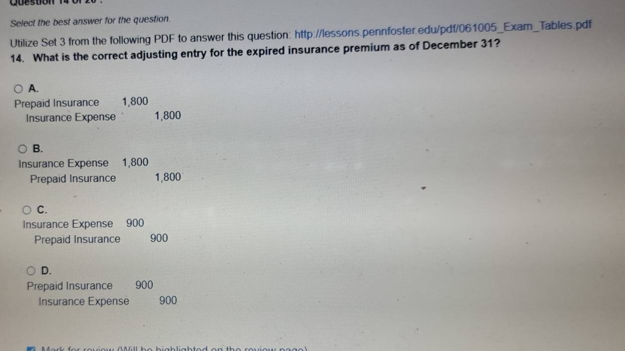 Select the best answer for the question.
Utilize Set 3 from the following PDF to answer this question: http://lessons.pennfoster.edu/pdf/061005_Exam_Tables.pdf
14. What is the correct adjusting entry for the expired insurance premium as of December 31?
A.
Prepaid Insurance 1,800
Insurance Expense 1,800
B.
Insurance Expense 1,800
Prepaid Insurance 1,800
C.
Insurance Expense 900
Prepaid Insurance 900
D.
Prepaid Insurance 900
Insurance Expense 900