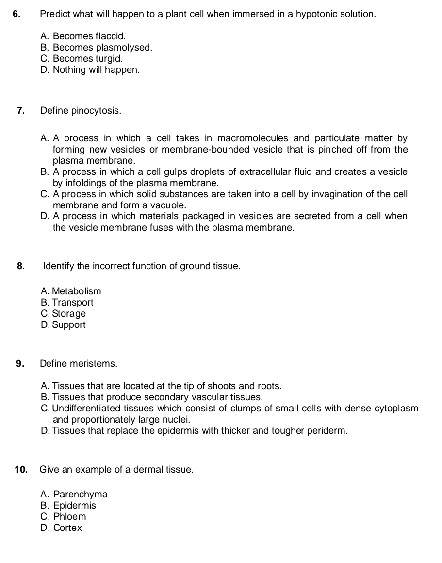 Predict what will happen to a plant cell when immersed in a hypotonic solution.
A. Becomes flaccid.
B. Becomes plasmolysed.
C. Becomes turgid.
D. Nothing will happen.
7. Define pinocytosis.
A. A process in which a cell takes in macromolecules and particulate matter by
forming new vesicles or membrane-bounded vesicle that is pinched off from the
plasma membrane.
B. A process in which a cell gulps droplets of extracellular fluid and creates a vesicle
by infoldings of the plasma membrane.
C. A process in which solid substances are taken into a cell by invagination of the cell
membrane and form a vacuole.
D. A process in which materials packaged in vesicles are secreted from a cell when
the vesicle membrane fuses with the plasma membrane.
8. Identify the incorrect function of ground tissue.
A. Metabolism
B. Transport
C. Storage
D. Support
9. Define meristems.
A. Tissues that are located at the tip of shoots and roots.
B. Tissues that produce secondary vascular tissues.
C. Undifferentiated tissues which consist of clumps of small cells with dense cytoplasm
and proportionately large nuclei.
D. Tissues that replace the epidermis with thicker and tougher periderm.
10. Give an example of a dermal tissue.
A. Parenchyma
B. Epidermis
C. Phloem
D. Cortex