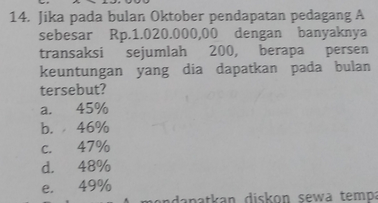 Jika pada bulan Oktober pendapatan pedagang A
sebesar Rp.1.020.000,00 dengan banyaknya
transaksi sejumlah 200, berapa persen
keuntungan yang dia dapatkan pada bulan
tersebut?
a. 45%
b. 46%
c. 47%
d. 48%
e. 49%
ada patkan diskon sewa tempa