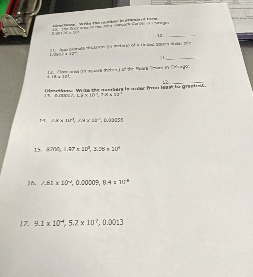 Directions: Write the number in standard form. 
0. The floor area of the John Hancock Center in Chicago:
2.60125* 10^5. 
10._ 
11. Approximate thickness (in meters) of a United States dollar bill: 
1. 0922* 10^(-4). 
11._ 
12. Floor area (in square meters) of the Sears Tower in Chicago:
4.16* 10^5. 
12._ 
Directions: Write the numbers in order from least to greatest. 
13. 0.00017, 1.9* 10^(-4), 2.8* 10^(-3)
14. 7.8* 10^(-3), 7.9* 10^(-3), 0.00056
15. 8700, 1.97* 10^3, 3.98* 10^4
16. 7.61* 10^(-3), 0.00009, 8.4* 10^(-6)
17. 9.1* 10^(-4), 5.2* 10^(-2), 0.0013