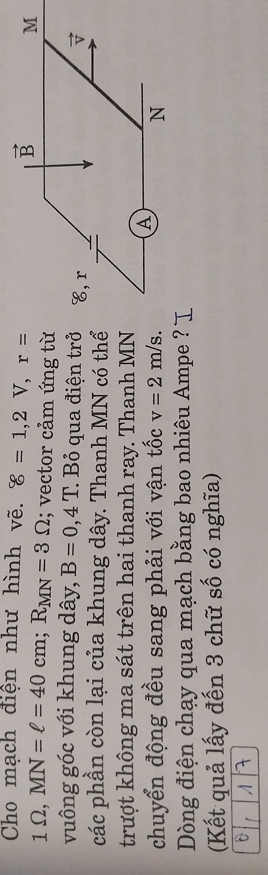 Cho mạch điện như hình vẽ. 8=1,2V,r=
1Omega ,MN=ell =40cm;R_MN=3Omega; vector cảm ứng từ
vuông góc với khung dây, B=0,4T. Bỏ qua điện trở 
các phần còn lại của khung dây. Thanh MN có thể
trượt không ma sát trên hai thanh ray. Thanh MN
chuyển động đều sang phải với vận tốc v=2m/s.
Dòng điện chạy qua mạch bằng bao nhiêu Ampe ?
(Kết quả lấy đến 3 chữ số có nghĩa)
0 「 A 7