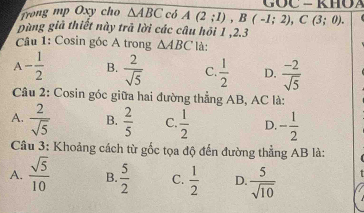 GỐC - KHOA
Trong mp Oxy cho △ ABC có A(2;1), B(-1;2), C(3;0). a
pùng giả thiết này trã lời các câu hồi 1 , 2.3
Câu 1: Cosin góc A trong △ ABC là:
A - 1/2 
B.  2/sqrt(5)   1/2  D.  (-2)/sqrt(5) 
C.
Câu 2: Cosin góc giữa hai đường thẳng AB, AC là:
A.  2/sqrt(5)   2/5  C.  1/2  - 1/2 
B.
D.
Câu 3: Khoảng cách từ gốc tọa độ đến đường thẳng AB là:
A.  sqrt(5)/10   5/2  C.  1/2  D.  5/sqrt(10) 
B.