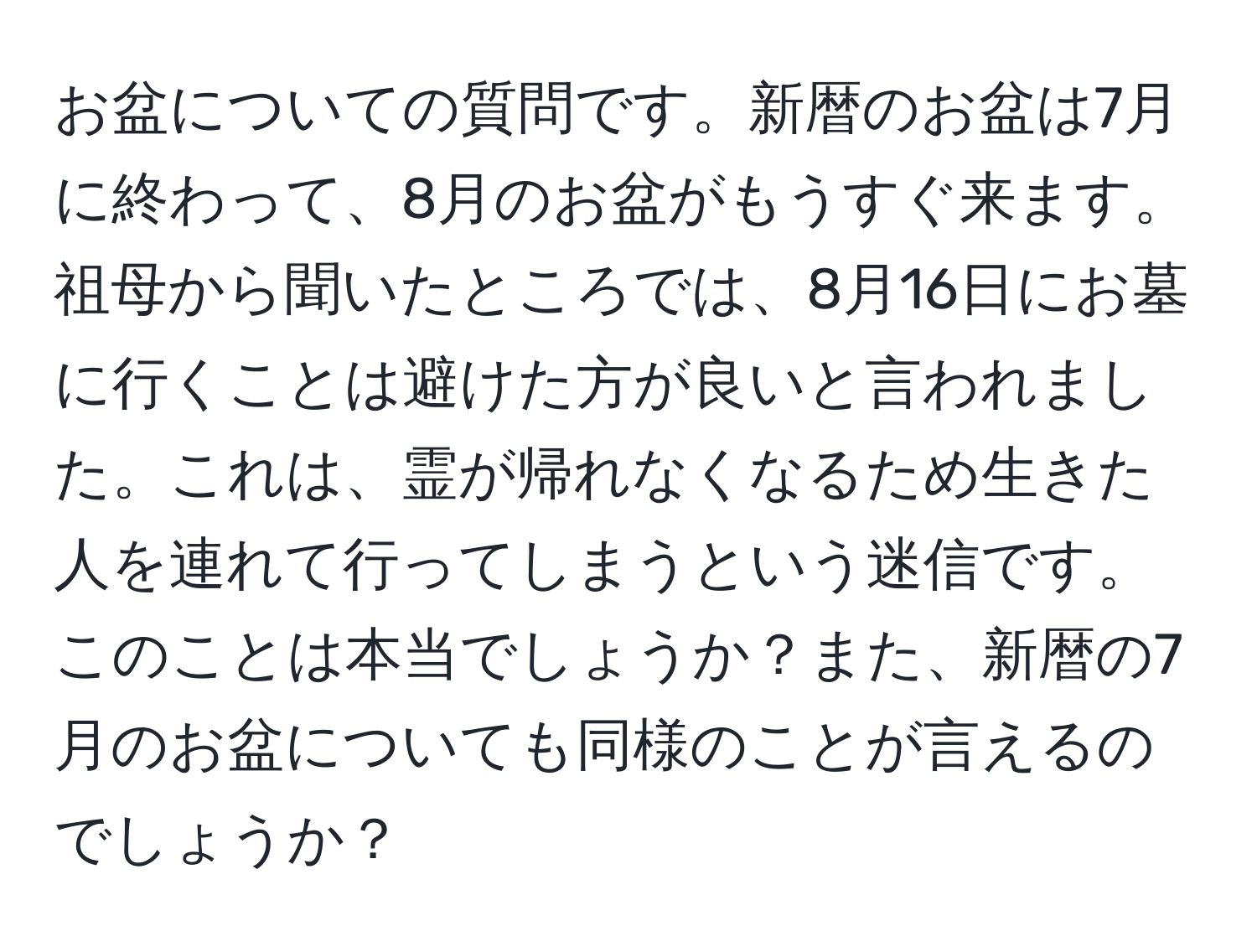 お盆についての質問です。新暦のお盆は7月に終わって、8月のお盆がもうすぐ来ます。祖母から聞いたところでは、8月16日にお墓に行くことは避けた方が良いと言われました。これは、霊が帰れなくなるため生きた人を連れて行ってしまうという迷信です。このことは本当でしょうか？また、新暦の7月のお盆についても同様のことが言えるのでしょうか？