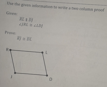 Use the given information to write a two column proof 
Given:
overline RLbeginvmatrix endvmatrix overline DJ
∠ JRL≌ ∠ LDJ
Prove:
overline RJ≌ overline DL