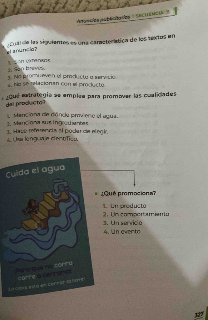 Anuncios publicitarios | SECUENCIA 11
Cuál de las siguientes es una característica de los textos en
el anuncio?
1. Son extensos.
2. Son breves.
3. No promueven el producto o servicio.
4. No se relacionan con el producto.
¿Qué estrategia se emplea para promover las cualidades
del producto?
1. Menciona de dónde proviene el agua.
2. Menciona sus ingredientes.
3. Hace referencia al poder de elegir.
4. Usa lenguaje científico.
Cuida el agua
¿Qué promociona?
1. Un producto
2. Un comportamiento
3. Un servicio
4. Un evento
;Para que no corra
corre a cerrarial
¡La clave esta en cerrar la llave!
327