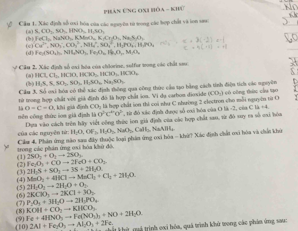 phản ỨNG OXI Hóa - Khử
_
Câu 1. Xác định số oxi hóa của các nguyên tử trong các hợp chất và ion sau:
(a) S.CO_2,SO_3,HNO_3,H_2SO_3
(b) FeCl_2,NaNO_3,KMnO_4,K_2Cr_2O_7,Na_2S_2O_3.
(c) Cu^(2+),NO_3^(-,CO_3^(2-),NH_4^+,SO_4^(2-),H_2)PO_4;H_3PO_4
(d) Fe_2(SO_4)_3,NH_4NO_3,Fe_3O_4,Fe_3,M_2O_n
Câu 2. Xác định shat o oxi hóa của chlorine, sulfur trong các chất sau:
(a) HCl,Cl_2,HClO,HClO_2,HClO_3,HClO_4.
(b) H_2S,S,SO_2,SO_3,H_2SO_4,Na_2SO_3.
Câu 3. Số oxi hóa có thể xác định thông qua công thức cấu tạo bằng cách tính diện tích các nguyên
tử trong hợp chất với giả định đó là hợp chất ion. Ví dụ carbon dioxide (CO_2) có công thức cấu tạo
là O=C=O , khi giả định CO_2 là hợp chất ion thì coi như C nhường 2 electron cho mỗi nguyên tử O
nên công thức ion giả định là O^(2-)C^(4+)O^(2-) T, từ đó xác định được số oxi hóa của O là -2, của Cla+4.
Dựa vào cách trên hãy viết công thức ion giả định của các hợp chất sau, từ đó suy ra số oxi hóa
của các nguyên tử: H_2O,OF_2,H_2O_2,NaO_2,CaH_2 NaAlH_4.
Câu 4. Phản ứng nào sau đây thuộc loại phản ứng oxi hóa - khử? Xác định chất oxi hóa và chất khử
trong các phản ứng oxi hóa khử đó.
(1) 2SO_2+O_2to 2SO_3.
(2) Fe_2O_3+COto 2FeO+CO_2.
(3) 2H_2S+SO_2to 3S+2H_2O.
(4) MnO_2+4HClto MnCl_2+Cl_2+2H_2O.
(5) 2H_2O_2to 2H_2O+O_2.
(6) 2KClO_3to 2KCl+3O_2.
(7) P_2O_5+3H_2Oto 2H_3PO_4.
(8) KOH+CO_2to KHCO_3.
(9) Fe+4HNO_3to Fe(NO_3)_3+NO+2H_2O.
(10) 2Al+Fe_2O_3to Al_2O_3+2Fe. chất khử quá trình oxi hóa, quá trình khử trong các phản ứng sau: