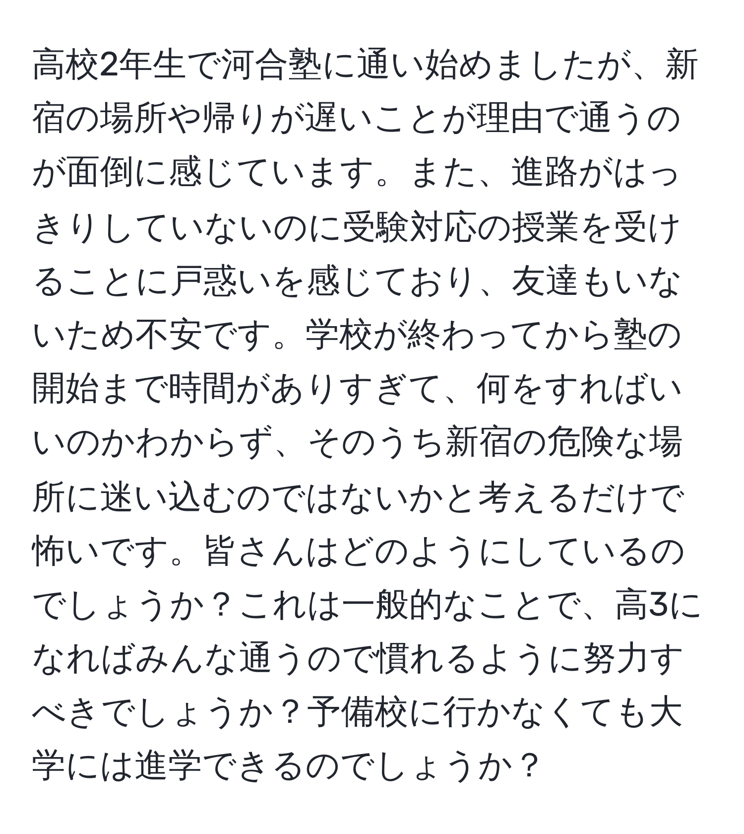 高校2年生で河合塾に通い始めましたが、新宿の場所や帰りが遅いことが理由で通うのが面倒に感じています。また、進路がはっきりしていないのに受験対応の授業を受けることに戸惑いを感じており、友達もいないため不安です。学校が終わってから塾の開始まで時間がありすぎて、何をすればいいのかわからず、そのうち新宿の危険な場所に迷い込むのではないかと考えるだけで怖いです。皆さんはどのようにしているのでしょうか？これは一般的なことで、高3になればみんな通うので慣れるように努力すべきでしょうか？予備校に行かなくても大学には進学できるのでしょうか？