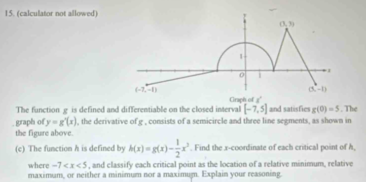 (calculator not allowed)
Graph of g°
The function g is defined and differentiable on the closed interval [-7,5] and satisfies g(0)=5. The
graph of y=g'(x) , the derivative of g , consists of a semicircle and three line segments, as shown in
the figure above.
(c) The function h is defined by h(x)=g(x)- 1/2 x^2. Find the x-coordinate of each critical point of h,
where -7 , and classify each critical point as the location of a relative minimum, relative
maximum, or neither a minimum nor a maximum. Explain your reasoning.