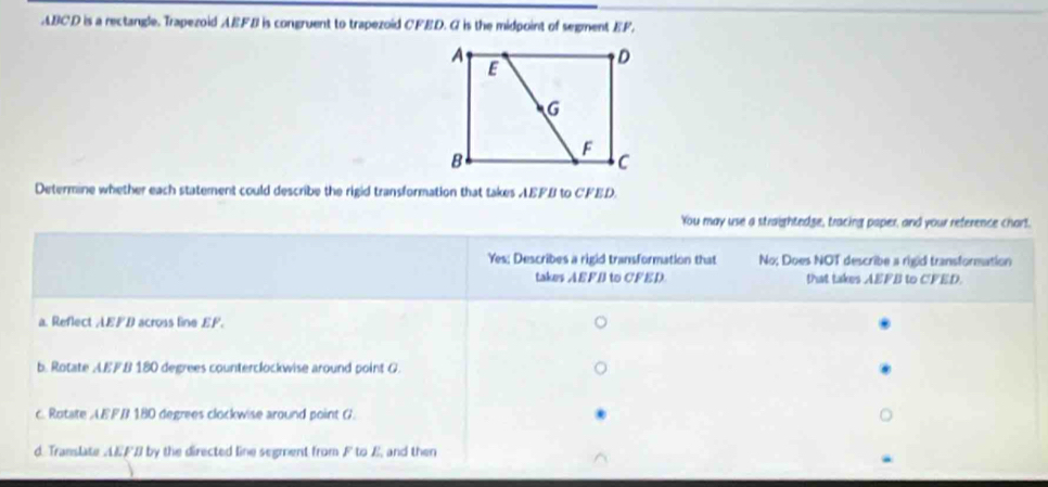 ABCD is a rectangle. Trapezoid AEFB is congruent to trapezoid CFED. G is the midpoint of segment EF, 
Determine whether each statement could describe the rigid transformation that takes AEFB to CFED. 
You may use a straightedge, tracing paper, and your reference chart. 
Yes; Describes a rigid transformation that No; Does NOT describe a rigid transformation 
takes AEFB to CFED. that takes AEFB to CFED. 
a. Reflect AEFB across line EF. 
b. Rotate A. EFB 180 degrees counterclockwise around point G
c. Rotate AEFB 180 degrees clockwise around point G. 
d. Translate AEFB by the directed line segment from F to E, and then