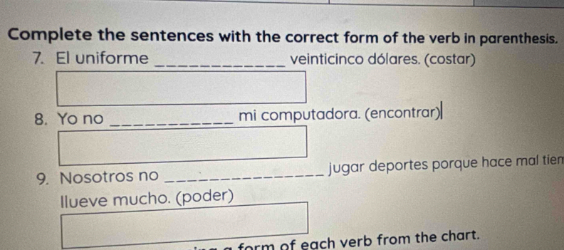 Complete the sentences with the correct form of the verb in parenthesis. 
7. El uniforme _veinticinco dólares. (costar) 
8. Yo no _mi computadora. (encontrar) 
9. Nosotros no _jugar deportes porque hace mal tien 
Ilueve mucho. (poder) 
form of each verb from the chart.