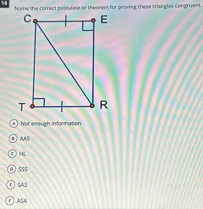 Name the correct postulate or theorem for proving these triangles congruent.
A Not enough information
BAAS
C) HL
DSSS
ESAS
FASA