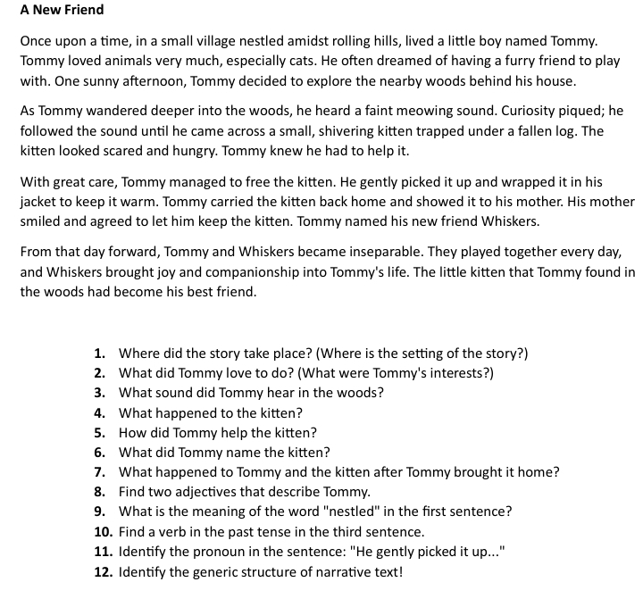 A New Friend 
Once upon a time, in a small village nestled amidst rolling hills, lived a little boy named Tommy. 
Tommy loved animals very much, especially cats. He often dreamed of having a furry friend to play 
with. One sunny afternoon, Tommy decided to explore the nearby woods behind his house. 
As Tommy wandered deeper into the woods, he heard a faint meowing sound. Curiosity piqued; he 
followed the sound until he came across a small, shivering kitten trapped under a fallen log. The 
kitten looked scared and hungry. Tommy knew he had to help it. 
With great care, Tommy managed to free the kitten. He gently picked it up and wrapped it in his 
jacket to keep it warm. Tommy carried the kitten back home and showed it to his mother. His mother 
smiled and agreed to let him keep the kitten. Tommy named his new friend Whiskers. 
From that day forward, Tommy and Whiskers became inseparable. They played together every day, 
and Whiskers brought joy and companionship into Tommy's life. The little kitten that Tommy found in 
the woods had become his best friend. 
1. Where did the story take place? (Where is the setting of the story?) 
2. What did Tommy love to do? (What were Tommy's interests?) 
3. What sound did Tommy hear in the woods? 
4. What happened to the kitten? 
5. How did Tommy help the kitten? 
6. What did Tommy name the kitten? 
7. What happened to Tommy and the kitten after Tommy brought it home? 
8. Find two adjectives that describe Tommy. 
9. What is the meaning of the word "nestled" in the first sentence? 
10. Find a verb in the past tense in the third sentence. 
11. Identify the pronoun in the sentence: "He gently picked it up..." 
12. Identify the generic structure of narrative text!