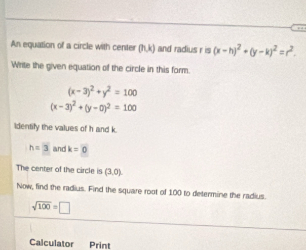 An equation of a circle with center (h,k) and radius r is (x-h)^2+(y-k)^2=r^2. 
Write the given equation of the circle in this form.
(x-3)^2+y^2=100
(x-3)^2+(y-0)^2=100
Identify the values of h and k.
h=3 and k=0
The center of the circle is (3,0). 
Now, find the radius. Find the square root of 100 to determine the radius.
sqrt(100)=□
Calculator Print